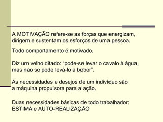 A MOTIVAÇÃO refere-se as forças que energizam,
dirigem e sustentam os esforços de uma pessoa.
Todo comportamento é motivado.
Diz um velho ditado: “pode-se levar o cavalo à água,
mas não se pode levá-lo a beber”.
As necessidades e desejos de um indivíduo são
a máquina propulsora para a ação.
Duas necessidades básicas de todo trabalhador:
ESTIMA e AUTO-REALIZAÇÃO
 