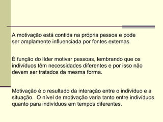 A motivação está contida na própria pessoa e pode
ser amplamente influenciada por fontes externas.
É função do líder motivar pessoas, lembrando que os
indivíduos têm necessidades diferentes e por isso não
devem ser tratados da mesma forma.
Motivação é o resultado da interação entre o indivíduo e a
situação. O nível de motivação varia tanto entre indivíduos
quanto para indivíduos em tempos diferentes.
 