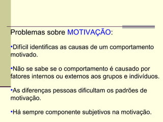 Problemas sobre MOTIVAÇÃO:
•Difícil identificas as causas de um comportamento
motivado.
•Não se sabe se o comportamento é causado por
fatores internos ou externos aos grupos e indivíduos.
•As diferenças pessoas dificultam os padrões de
motivação.
•Há sempre componente subjetivos na motivação.
 