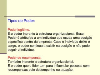 Tipos de Poder:
Poder legítimo.
É o poder inerente à estrutura organizacional. Esse
Poder é atribuído a um indivíduo que ocupa uma posição
específica dentro da empresa. Caso o indivíduo deixe o
cargo, o poder continua a existir na posição e não pode
seguir o indivíduo.
Poder de recompensa.
Também inerente a estrutura organizacional.
É o poder que o líder tem para influenciar pessoas com
recompensas pelo desempenho ou atuação.
 