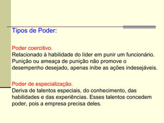 Poder coercitivo.
Relacionado à habilidade do líder em punir um funcionário.
Punição ou ameaça de punição não promove o
desempenho desejado, apenas inibe as ações indesejáveis.
Poder de especialização.
Deriva de talentos especiais, do conhecimento, das
habilidades e das experiências. Esses talentos concedem
poder, pois a empresa precisa deles.
Tipos de Poder:
 