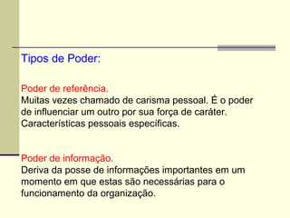 Poder de referência.
Muitas vezes chamado de carisma pessoal. É o poder
de influenciar um outro por sua força de caráter.
Características pessoais específicas.
Poder de informação.
Deriva da posse de informações importantes em um
momento em que estas são necessárias para o
funcionamento da organização.
Tipos de Poder:
 