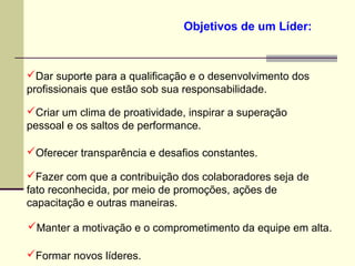 Objetivos de um Líder:
Dar suporte para a qualificação e o desenvolvimento dos
profissionais que estão sob sua responsabilidade.
Criar um clima de proatividade, inspirar a superação
pessoal e os saltos de performance.
Oferecer transparência e desafios constantes.
Fazer com que a contribuição dos colaboradores seja de
fato reconhecida, por meio de promoções, ações de
capacitação e outras maneiras.
Manter a motivação e o comprometimento da equipe em alta.
Formar novos líderes.
 
