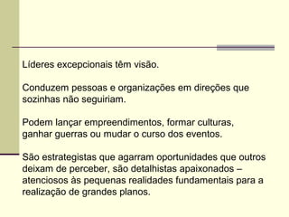Líderes excepcionais têm visão.
Conduzem pessoas e organizações em direções que
sozinhas não seguiriam.
Podem lançar empreendimentos, formar culturas,
ganhar guerras ou mudar o curso dos eventos.
São estrategistas que agarram oportunidades que outros
deixam de perceber, são detalhistas apaixonados –
atenciosos às pequenas realidades fundamentais para a
realização de grandes planos.
 