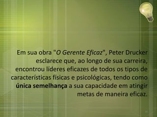Em sua obra "O Gerente Eficaz", Peter Drucker
esclarece que, ao longo de sua carreira,
encontrou líderes eficazes de todos os tipos de
características físicas e psicológicas, tendo como
única semelhança a sua capacidade em atingir
metas de maneira eficaz.
10
 