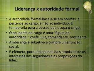Liderança x autoridade formal
• A autoridade formal baseia-se em normas, e
pertence ao cargo, e não ao indivíduo. É
temporária para a pessoa que ocupa o cargo.
• O ocupante do cargo é uma "figura de
autoridade": chefe, juiz, comandante, presidente.
• A liderança é subjetiva e cumpre uma função
social.
• É efêmera, porque depende da sintonia entre os
interesses dos seguidores e as proposições do
líder.
12
 