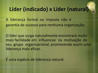 Líder (indicado) x Líder (natural)
A liderança formal ou imposta não é
garantia de sucesso para nenhuma organização;
O líder que surge naturalmente encontrará muito
mais facilidade em influenciar na motivação de
seu grupo organizacional, promovendo assim uma
liderança mais eficaz.
É uma espécie de liderança natural.
13
 