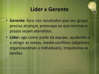 Líder x Gerente
• Gerente: foca nos resultados que seu grupo
precisa alcançar, preocupa-se que normas e
prazos sejam atendidos.
• Líder: age como parte da equipe, ajudando-a
a atingir as metas, media conflitos (objetivos
organizacionais x individuais), impulsiona as
tarefas.
14
 