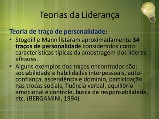 Teorias da Liderança
Teoria de traço de personalidade:
• Stogdill e Mann listaram aproximadamente 34
traços de personalidade considerados como
características típicas da amostragem dos líderes
eficazes.
• Alguns exemplos dos traços encontrados são:
sociabilidade e habilidades interpessoais, auto-
confiança, ascendência e domínio, participação
nas trocas sociais, fluência verbal, equilíbrio
emocional e controle, busca de responsabilidade,
etc. (BERGAMINI, 1994)
19
 