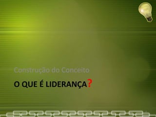 O QUE É LIDERANÇA?
Construção do Conceito
2
 