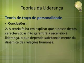 Teorias da Liderança
Teoria de traço de personalidade
• Conclusões:
2. A teoria falha em explicar que a posse destas
características não garantirá a ascensão à
liderança, o que depende substancialmente da
dinâmica das relações humanas.
21
 