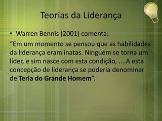 Teorias da Liderança
• Warren Bennis (2001) comenta:
“Em um momento se pensou que as habilidades
da liderança eram inatas. Ninguém se torna um
líder, e sim nasce com esta condição, ....A esta
concepção de liderança se poderia denominar
de Teria do Grande Homem”.
23
 