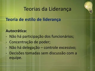 Teorias da Liderança
Teoria de estilo de liderança
Autocrática:
- Não há participação dos funcionários;
- Concentração de poder;
- Não há delegação – controle excessivo;
- Decisões tomadas sem discussão com a
equipe.
25
 