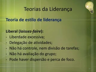 Teorias da Liderança
Teoria de estilo de liderança
Liberal (laissez-faire):
- Liberdade excessiva;
- Delegação de atividades;
- Não há controle, nem divisão de tarefas;
- Não há avaliação do grupo;
- Pode haver dispersão e perca de foco.
26
 