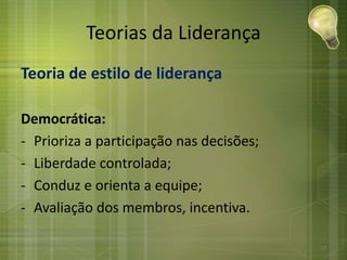 Teorias da Liderança
Teoria de estilo de liderança
Democrática:
- Prioriza a participação nas decisões;
- Liberdade controlada;
- Conduz e orienta a equipe;
- Avaliação dos membros, incentiva.
27
 