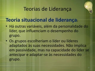 Teorias de Liderança
Teoria situacional de liderança:
• Há outras variáveis, além da personalidade do
líder, que influenciam o desempenho do
grupo.
• Os grupos escolheriam o líder ou líderes
adaptados às suas necessidades. Não implica
em passividade, mas na capacidade do líder se
antecipar e adaptar-se às necessidades do
grupo.
28
 