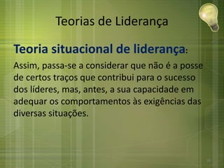 Teorias de Liderança
Teoria situacional de liderança:
Assim, passa-se a considerar que não é a posse
de certos traços que contribui para o sucesso
dos líderes, mas, antes, a sua capacidade em
adequar os comportamentos às exigências das
diversas situações.
29
 