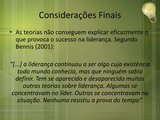 Considerações Finais
• As teorias não conseguem explicar eficazmente o
que provoca o sucesso na liderança. Segundo
Bennis (2001):
“[...] a liderança continuou a ser algo cuja existência
todo mundo conhecia, mas que ninguém sabia
definir. Tem se aparecido e desaparecido muitas
outras teorias sobre liderança. Algumas se
concentravam no líder. Outras se concentravam na
situação. Nenhuma resistiu a prova do tempo”.
30
 