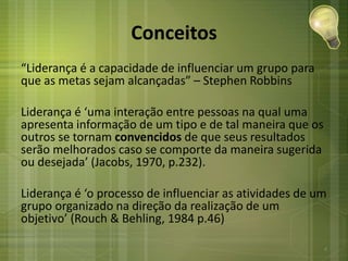 Conceitos
“Liderança é a capacidade de influenciar um grupo para
que as metas sejam alcançadas” – Stephen Robbins
Liderança é ‘uma interação entre pessoas na qual uma
apresenta informação de um tipo e de tal maneira que os
outros se tornam convencidos de que seus resultados
serão melhorados caso se comporte da maneira sugerida
ou desejada’ (Jacobs, 1970, p.232).
Liderança é ‘o processo de influenciar as atividades de um
grupo organizado na direção da realização de um
objetivo’ (Rouch & Behling, 1984 p.46)
4
 