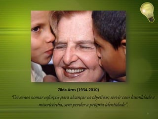 Zilda Arns (1934-2010)
“Devemos somar esforços para alcançar os objetivos, servir com humildade e
misericórdia, sem perder a própria identidade”.
9
 