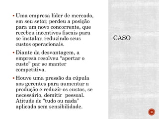  Uma empresa líder de mercado,
em seu setor, perdeu a posição
para um novo concorrente, que
recebeu incentivos fiscais para
se instalar, reduzindo seus
custos operacionais.
 Diante da desvantagem, a
empresa resolveu “apertar o
custo” par se manter
competitiva.
 Houve uma pressão da cúpula
aos gerentes para aumentar a
produção e reduzir os custos, se
necessário, demitir pessoal.
Atitude de “tudo ou nada”
aplicada sem sensibilidade.
20
 