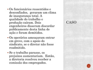  Os funcionários ressentidos e
desconfiados, geraram um clima
de insegurança total. A
qualidade do trabalho e
produção caíram. Dois
engenheiros disseram discordar
publicamente desta linha de
ação e foram demitidos.
 Os operários ameaçaram entrar
em greve, com o apoio do
sindicato, se o diretor não fosse
readmitido.
 Se o trabalho parasse, os
prejuízos aumentariam. Então,
a diretoria resolveu receber a
comissão dos empregados.
21
 