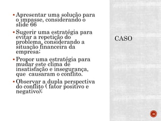  Apresentar uma solução para
o impasse, considerando o
slide 66
 Sugerir uma estratégia para
evitar a repetição do
problema, considerando a
situação financeira da
empresa;
 Propor uma estratégia para
mudar este clima de
insatisfação e insegurança,
que causaram o conflito.
 Observar a dupla perspectiva
do conflito ( fator positivo e
negativo);
22
 