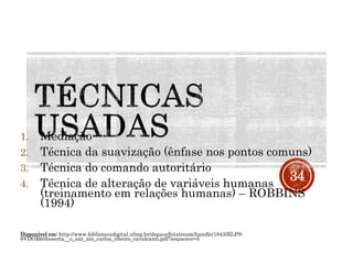 1. Mediação
2. Técnica da suavização (ênfase nos pontos comuns)
3. Técnica do comando autoritário
4. Técnica de alteração de variáveis humanas
(treinamento em relações humanas) – ROBBINS
(1994)
Disponível em: http://www.bibliotecadigital.ufmg.br/dspace/bitstream/handle/1843/ELPS-
6VDGR6/disserta__o_ant_nio_carlos_ribeiro_cavalcanti.pdf?sequence=5
34
 