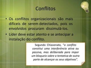 Conflitos
• Os conflitos organizacionais são mais
difíceis de serem detectados, pois os
envolvidos procuram dissimulá-los.
• Líder deve estar atento e se antecipar a
instalação do conflito.
Segundo Chiavenato, “o conflito
constitui uma interferência ativa ou
passiva, mas deliberada para impor
um bloqueio sobre a tentativa de outra
parte de alcançar os seus objetivos”.
5
 