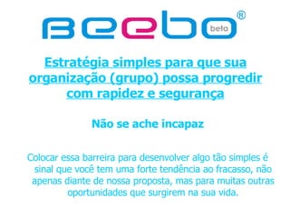 Estratégia simples para que sua organização (grupo) possa progredir com rapidez e segurança Não se ache incapaz Colocar essa barreira para desenvolver algo tão simples é sinal que você tem uma forte tendência ao fracasso, não apenas diante de nossa proposta, mas para muitas outras oportunidades que surgirem na sua vida. 