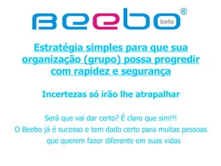 Estratégia simples para que sua organização (grupo) possa progredir com rapidez e segurança Incertezas só irão lhe atrapalhar Será que vai dar certo? É claro que sim!!! O Beebo já é sucesso e tem dado certo para muitas pessoas que querem fazer diferente em suas vidas   