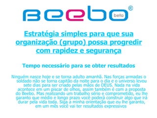 Estratégia simples para que sua organização (grupo) possa progredir com rapidez e segurança Tempo necessário para se obter resultados Ninguém nasce hoje e se torna adulto amanhã. Nas forças armadas o soldado não se torna capitão da noite para o dia e o universo levou sete dias para ser criado pelas mãos de DEUS. Nada na vida acontece em um piscar de olhos, assim também é com a proposta do Beebo. Mas realizando um trabalho sério e comprometido, eu lhe garanto que médio e longo prazo você poderá construir algo que irá durar pela vida toda. Siga a minha orientação que eu lhe garanto, em um mês você vai ter resultados expressivos  