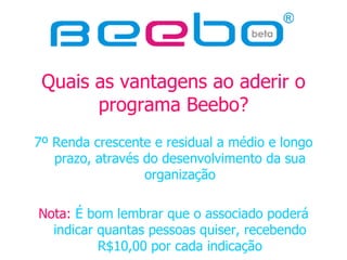 Quais as vantagens ao aderir o programa Beebo? 7º Renda crescente e residual a médio e longo prazo, através do desenvolvimento da sua organização Nota:  É bom lembrar que o associado poderá indicar quantas pessoas quiser, recebendo R$10,00 por cada indicação 
