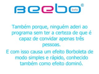 Também porque, ninguém aderi ao programa sem ter a certeza de que é capaz de convidar apenas três pessoas. E com isso causa um efeito Borboleta de modo simples e rápido, conhecido também como efeito dominó. 