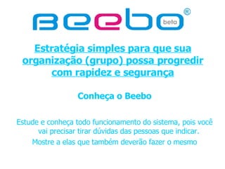 Estratégia simples para que sua organização (grupo) possa progredir com rapidez e segurança Conheça o Beebo Estude e conheça todo funcionamento do sistema, pois você vai precisar tirar dúvidas das pessoas que indicar. Mostre a elas que também deverão fazer o mesmo 
