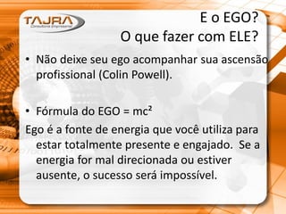 E o EGO?
O que fazer com ELE?
• Não deixe seu ego acompanhar sua ascensão
profissional (Colin Powell).
• Fórmula do EGO = mc²
Ego é a fonte de energia que você utiliza para
estar totalmente presente e engajado. Se a
energia for mal direcionada ou estiver
ausente, o sucesso será impossível.
 