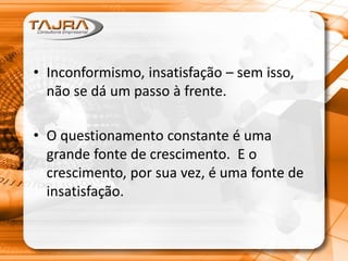 • Inconformismo, insatisfação – sem isso,
não se dá um passo à frente.
• O questionamento constante é uma
grande fonte de crescimento. E o
crescimento, por sua vez, é uma fonte de
insatisfação.
 