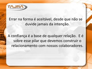Errar na forma é aceitável, desde que não se
duvide jamais da intenção.
A confiança é a base de qualquer relação. E é
sobre esse pilar que devemos construir o
relacionamento com nossos colaboradores.
 