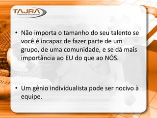 • Não importa o tamanho do seu talento se
você é incapaz de fazer parte de um
grupo, de uma comunidade, e se dá mais
importância ao EU do que ao NÓS.
• Um gênio individualista pode ser nocivo à
equipe.
 