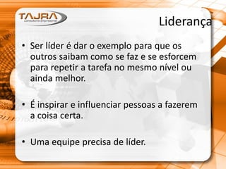 Liderança
• Ser líder é dar o exemplo para que os
outros saibam como se faz e se esforcem
para repetir a tarefa no mesmo nível ou
ainda melhor.
• É inspirar e influenciar pessoas a fazerem
a coisa certa.
• Uma equipe precisa de líder.
 
