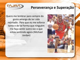Perseverança e Superação
Quero me lembrar para sempre do
gosto amargo de ter sido
rejeitado. Para que eu me esforce
tanto e de tal forma que ninguém
me faça sentir outra vez o que
estou sentindo agora (Michael
Jordan)
 