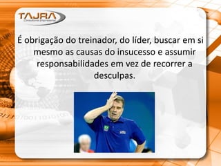 É obrigação do treinador, do líder, buscar em si
mesmo as causas do insucesso e assumir
responsabilidades em vez de recorrer a
desculpas.
 
