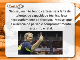 Não sei, ou não tenho certeza, se a falta de
talento, de capacidade técnica, leva
necessariamente ao fracasso. Mas sei que
a ausência de paixão e comprometimento,
esta sim, é fatal.
 