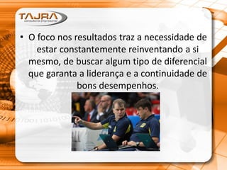• O foco nos resultados traz a necessidade de
estar constantemente reinventando a si
mesmo, de buscar algum tipo de diferencial
que garanta a liderança e a continuidade de
bons desempenhos.
 