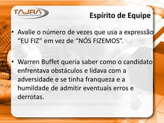 Espírito de Equipe
• Avalie o número de vezes que usa a expressão
“EU FIZ” em vez de “NÓS FIZEMOS”.
• Warren Buffet queria saber como o candidato
enfrentava obstáculos e lidava com a
adversidade e se tinha franqueza e a
humildade de admitir eventuais erros e
derrotas.
 