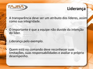 Liderança
• A transparência deve ser um atributo dos líderes, assim
como sua integridade.
• O importante é que a equipe não duvide da intenção
do líder.
• Liderança pelo exemplo.
• Quem está no comando deve reconhecer suas
limitações, suas responsabilidades e avaliar o próprio
desempenho.
 