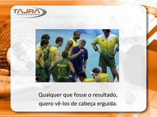 Qualquer que fosse o resultado,
quero vê-los de cabeça erguida.
 