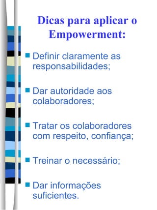 Dicas para aplicar o Empowerment: Definir claramente as responsabilidades; Dar autoridade aos colaboradores; Tratar os colaboradores com respeito, confiança; Treinar o necessário; Dar informações suficientes.  