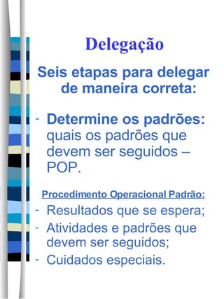 Delegação Seis etapas para delegar de maneira correta: Determine os padrões:  quais os padrões que devem ser seguidos –POP. Procedimento Operacional Padrão: Resultados que se espera; Atividades e padrões que devem ser seguidos; Cuidados especiais. 