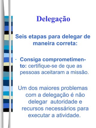 Delegação Seis etapas para delegar de maneira correta: Consiga comprometimen-to:  certifique-se de que as pessoas aceitaram a missão. Um dos maiores problemas com a delegação é não delegar  autoridade e recursos necessários para executar a atividade.  